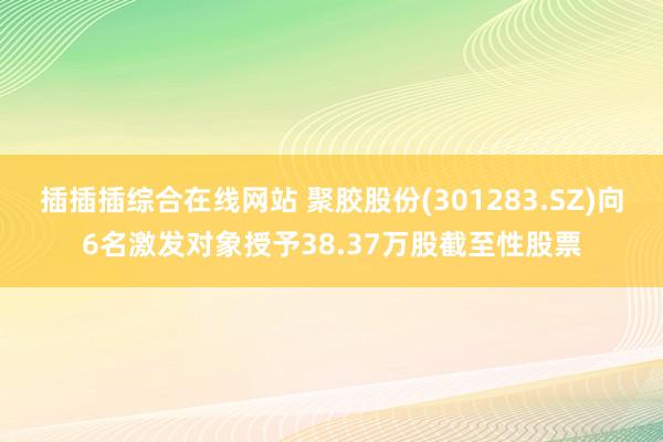 插插插综合在线网站 聚胶股份(301283.SZ)向6名激发对象授予38.37万股截至性股票