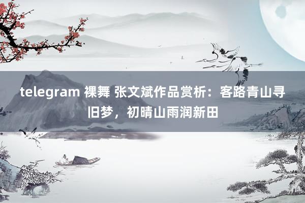 telegram 裸舞 张文斌作品赏析：客路青山寻旧梦，初晴山雨润新田