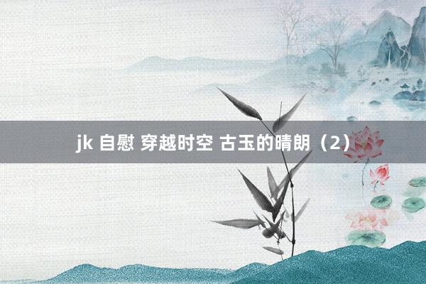 jk 自慰 穿越时空 古玉的晴朗（2）