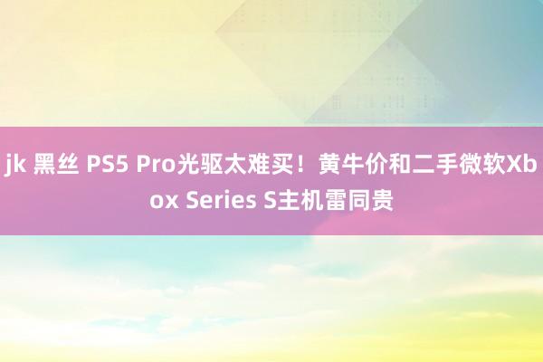 jk 黑丝 PS5 Pro光驱太难买！黄牛价和二手微软Xbox Series S主机雷同贵