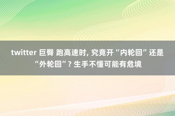 twitter 巨臀 跑高速时， 究竟开“内轮回”还是“外轮回”? 生手不懂可能有危境