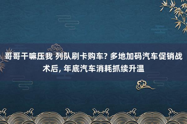 哥哥干嘛压我 列队刷卡购车? 多地加码汽车促销战术后， 年底汽车消耗抓续升温