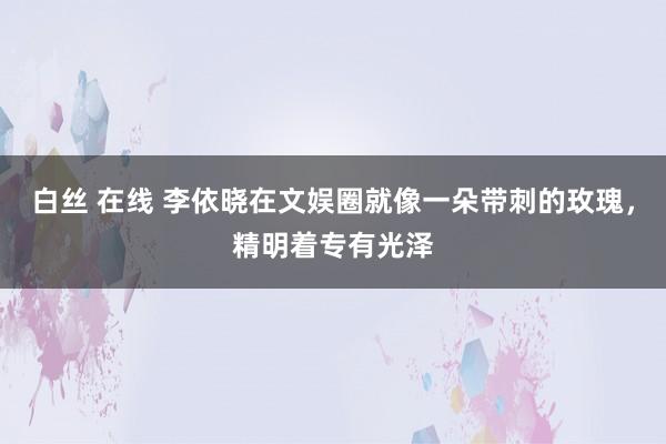 白丝 在线 李依晓在文娱圈就像一朵带刺的玫瑰，精明着专有光泽