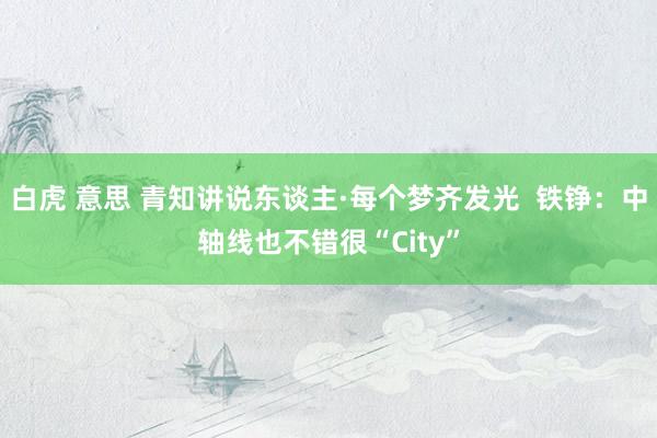 白虎 意思 青知讲说东谈主·每个梦齐发光  铁铮：中轴线也不错很“City”