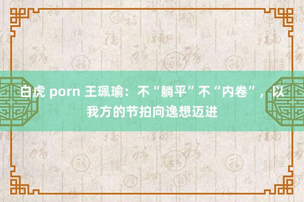 白虎 porn 王珮瑜：不“躺平”不“内卷”，以我方的节拍向逸想迈进