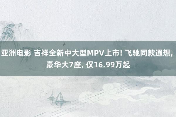 亚洲电影 吉祥全新中大型MPV上市! 飞驰同款遐想， 豪华大7座， 仅16.99万起