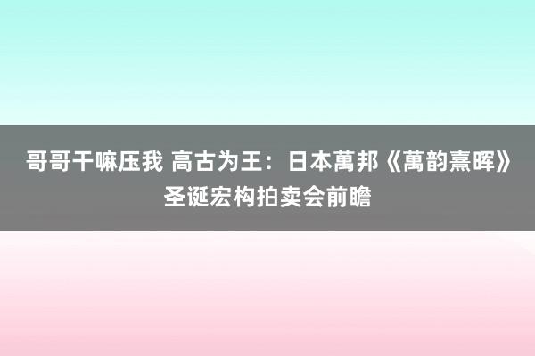 哥哥干嘛压我 高古为王：日本萬邦《萬韵熹晖》圣诞宏构拍卖会前瞻