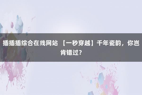 插插插综合在线网站 【一秒穿越】千年瓷韵，你岂肯错过？