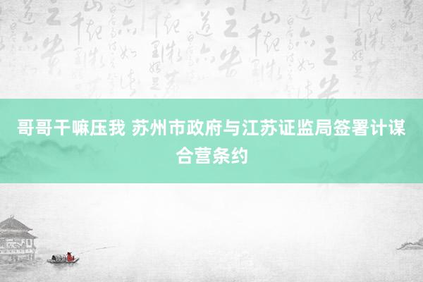 哥哥干嘛压我 苏州市政府与江苏证监局签署计谋合营条约