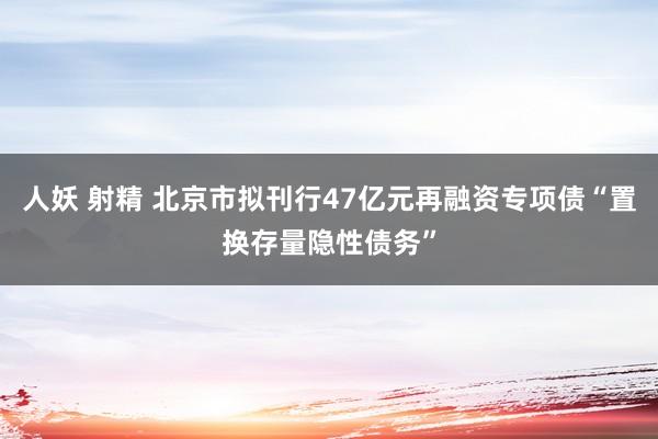 人妖 射精 北京市拟刊行47亿元再融资专项债“置换存量隐性债务”