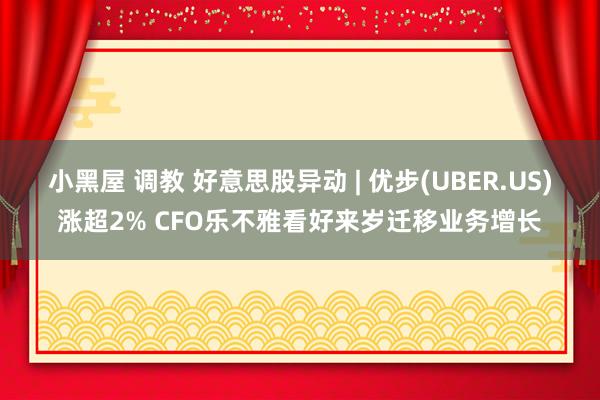 小黑屋 调教 好意思股异动 | 优步(UBER.US)涨超2% CFO乐不雅看好来岁迁移业务增长