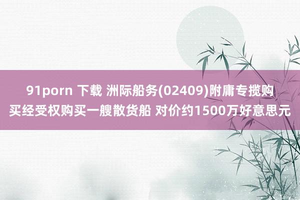 91porn 下载 洲际船务(02409)附庸专揽购买经受权购买一艘散货船 对价约1500万好意思元