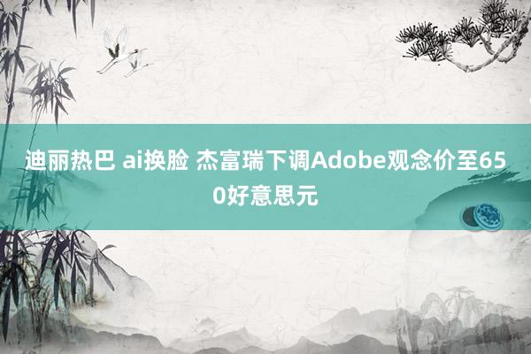 迪丽热巴 ai换脸 杰富瑞下调Adobe观念价至650好意思元