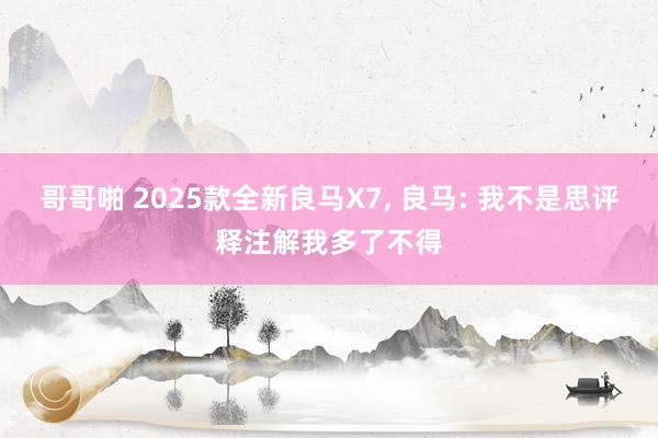 哥哥啪 2025款全新良马X7， 良马: 我不是思评释注解我多了不得