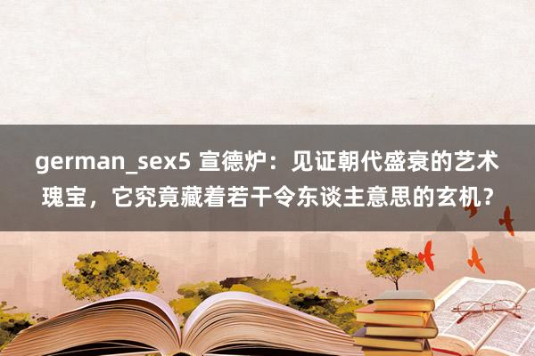 german_sex5 宣德炉：见证朝代盛衰的艺术瑰宝，它究竟藏着若干令东谈主意思的玄机？