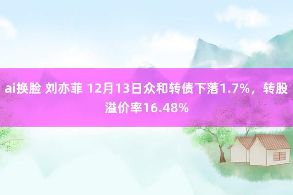 ai换脸 刘亦菲 12月13日众和转债下落1.7%，转股溢价率16.48%