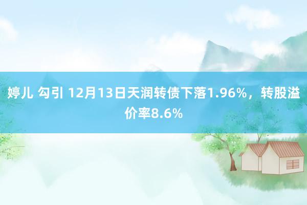 婷儿 勾引 12月13日天润转债下落1.96%，转股溢价率8.6%