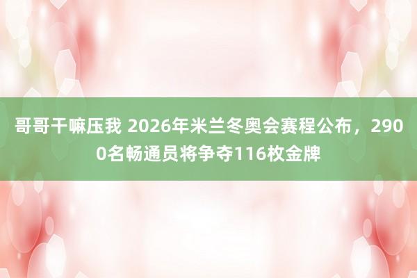 哥哥干嘛压我 2026年米兰冬奥会赛程公布，2900名畅通员将争夺116枚金牌