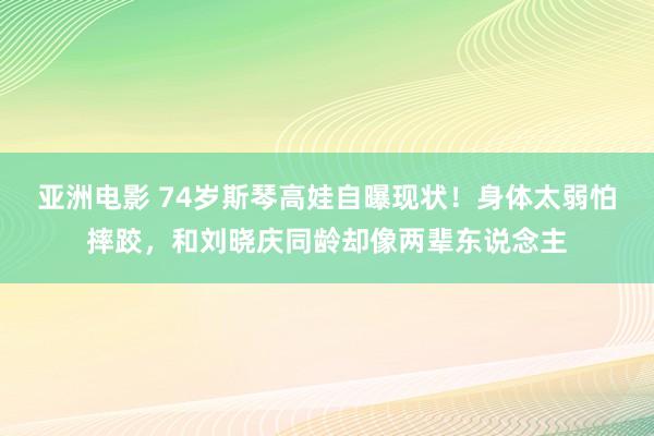 亚洲电影 74岁斯琴高娃自曝现状！身体太弱怕摔跤，和刘晓庆同龄却像两辈东说念主