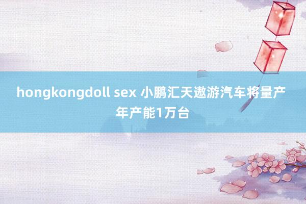 hongkongdoll sex 小鹏汇天遨游汽车将量产 年产能1万台