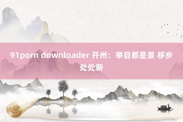 91porn downloader 开州：举目都是景 移步处处新