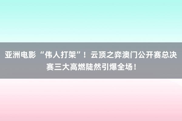 亚洲电影 “伟人打架”！云顶之弈澳门公开赛总决赛三大高燃陡然引爆全场！