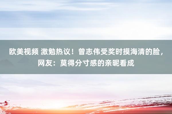 欧美视频 激勉热议！曾志伟受奖时摸海清的脸，网友：莫得分寸感的亲昵看成