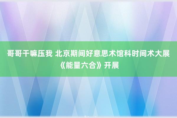 哥哥干嘛压我 北京期间好意思术馆科时间术大展《能量六合》开展