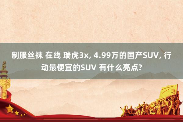 制服丝袜 在线 瑞虎3x， 4.99万的国产SUV， 行动最便宜的SUV 有什么亮点?