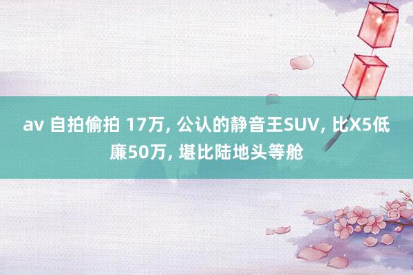 av 自拍偷拍 17万， 公认的静音王SUV， 比X5低廉50万， 堪比陆地头等舱