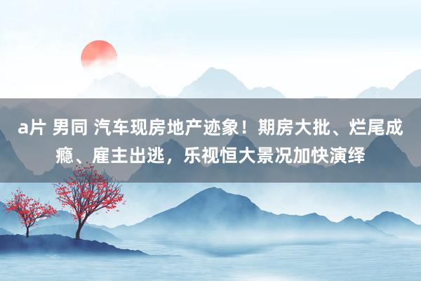 a片 男同 汽车现房地产迹象！期房大批、烂尾成瘾、雇主出逃，乐视恒大景况加快演绎