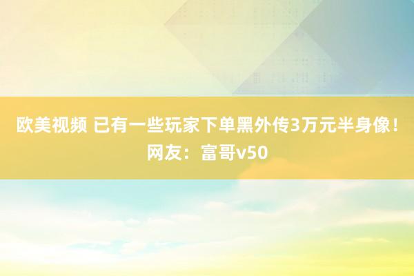 欧美视频 已有一些玩家下单黑外传3万元半身像！网友：富哥v50