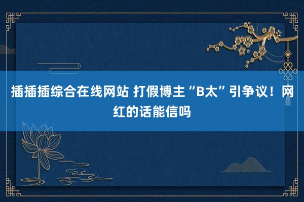 插插插综合在线网站 打假博主“B太”引争议！网红的话能信吗