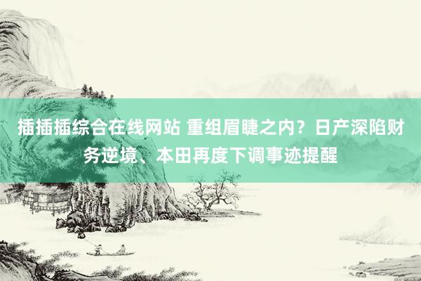 插插插综合在线网站 重组眉睫之内？日产深陷财务逆境、本田再度下调事迹提醒