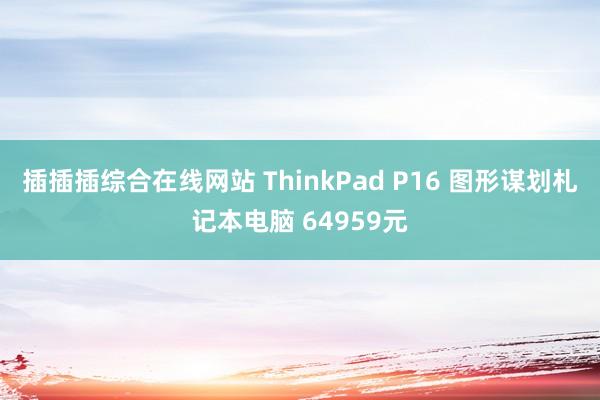 插插插综合在线网站 ThinkPad P16 图形谋划札记本电脑 64959元