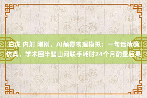 白虎 内射 刚刚，AI颠覆物理模拟：一句话精确仿真，学术圈半壁山河联手耗时24个月酌量后果