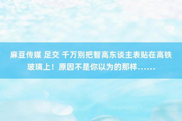 麻豆传媒 足交 千万别把智高东谈主表贴在高铁玻璃上！原因不是你以为的那样……