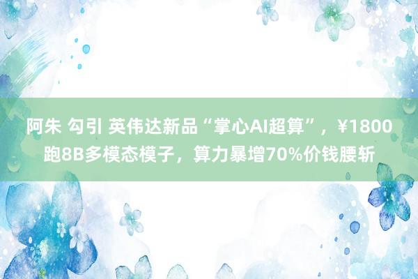 阿朱 勾引 英伟达新品“掌心AI超算”，¥1800跑8B多模态模子，算力暴增70%价钱腰斩