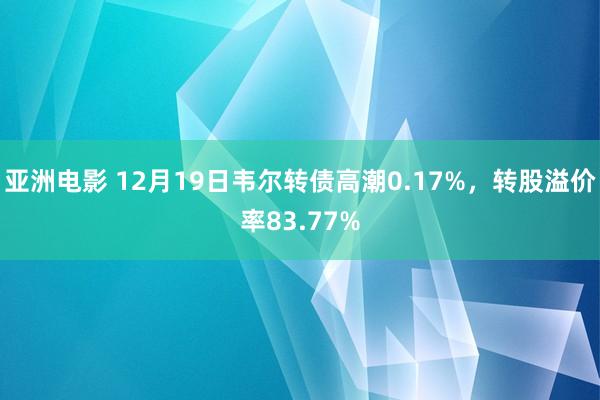 亚洲电影 12月19日韦尔转债高潮0.17%，转股溢价率83.77%