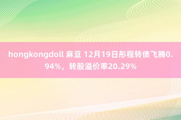 hongkongdoll 麻豆 12月19日彤程转债飞腾0.94%，转股溢价率20.29%