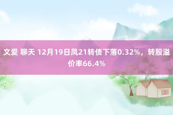 文爱 聊天 12月19日凤21转债下落0.32%，转股溢价率66.4%