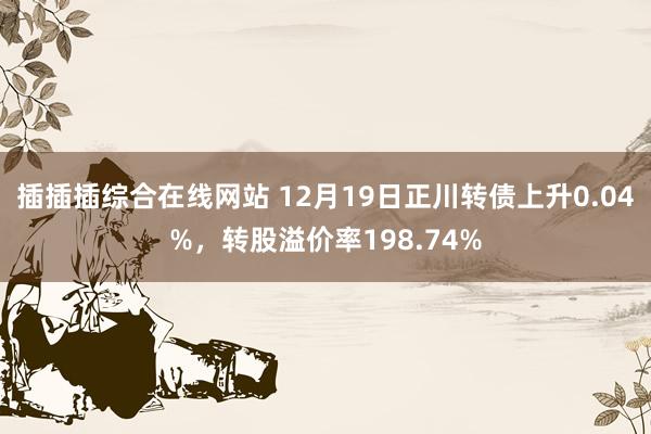 插插插综合在线网站 12月19日正川转债上升0.04%，转股溢价率198.74%