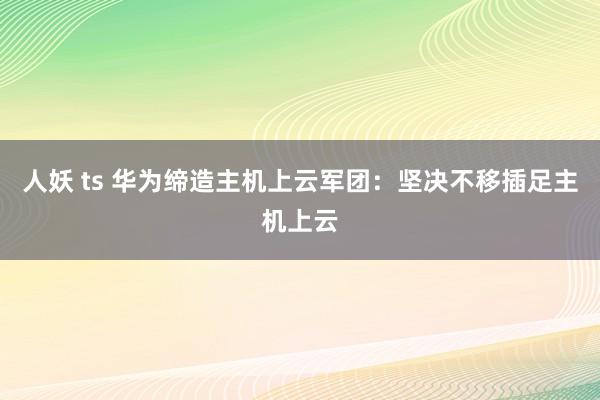 人妖 ts 华为缔造主机上云军团：坚决不移插足主机上云