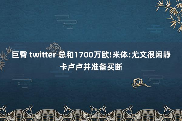 巨臀 twitter 总和1700万欧!米体:尤文很闲静卡卢卢并准备买断