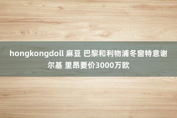 hongkongdoll 麻豆 巴黎和利物浦冬窗特意谢尔基 里昂要价3000万欧