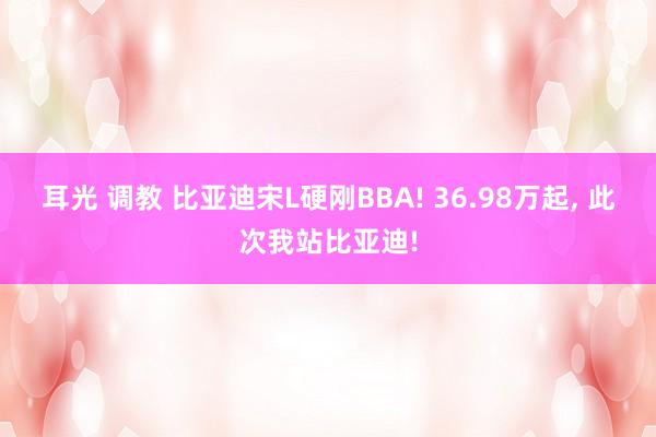 耳光 调教 比亚迪宋L硬刚BBA! 36.98万起， 此次我站比亚迪!