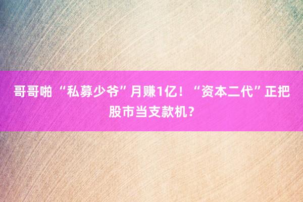 哥哥啪 “私募少爷”月赚1亿！“资本二代”正把股市当支款机？