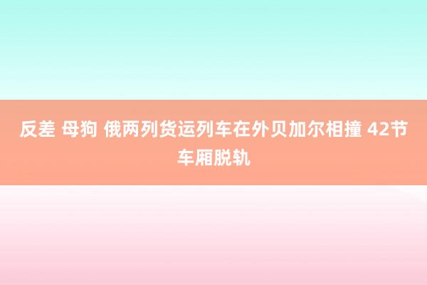 反差 母狗 俄两列货运列车在外贝加尔相撞 42节车厢脱轨