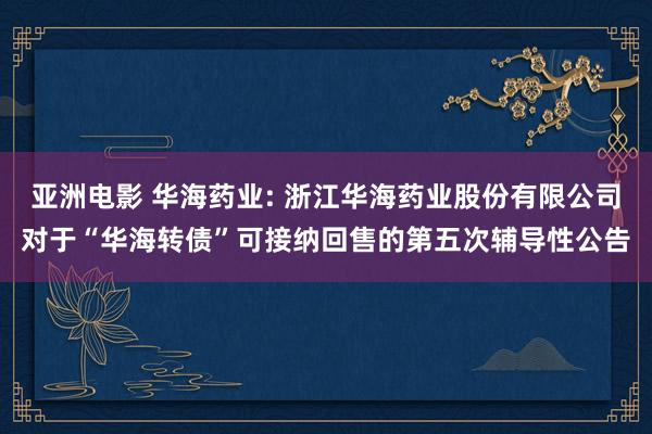 亚洲电影 华海药业: 浙江华海药业股份有限公司对于“华海转债”可接纳回售的第五次辅导性公告