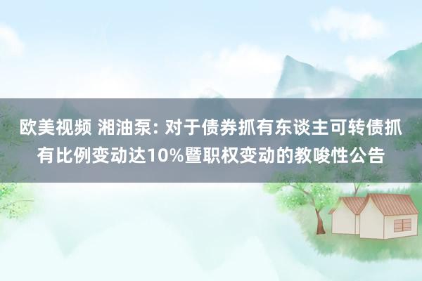 欧美视频 湘油泵: 对于债券抓有东谈主可转债抓有比例变动达10%暨职权变动的教唆性公告